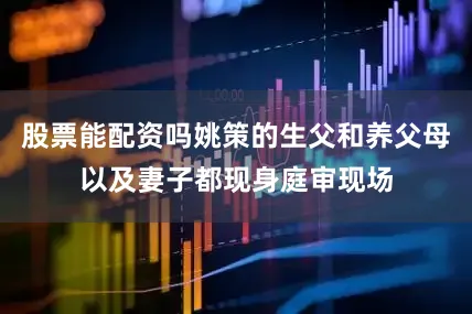 股票能配资吗姚策的生父和养父母以及妻子都现身庭审现场