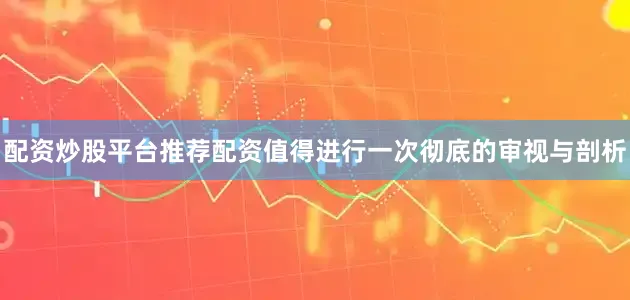 配资炒股平台推荐配资值得进行一次彻底的审视与剖析