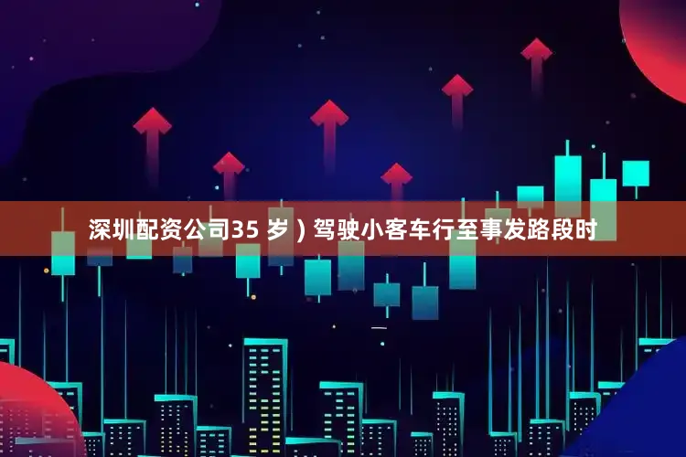 深圳配资公司35 岁 ) 驾驶小客车行至事发路段时
