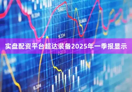 实盘配资平台超达装备2025年一季报显示