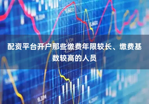配资平台开户那些缴费年限较长、缴费基数较高的人员