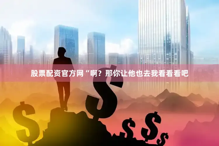 股票配资官方网“啊？那你让他也去我看看看吧
