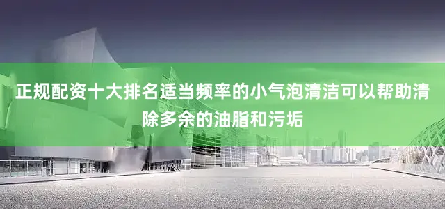 正规配资十大排名适当频率的小气泡清洁可以帮助清除多余的油脂和污垢