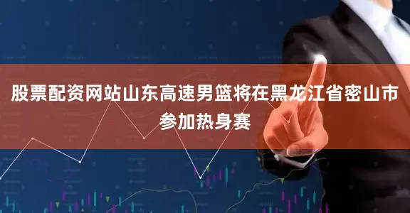 股票配资网站山东高速男篮将在黑龙江省密山市参加热身赛