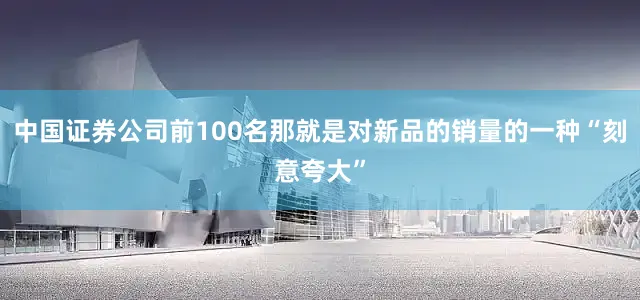 中国证券公司前100名那就是对新品的销量的一种“刻意夸大”